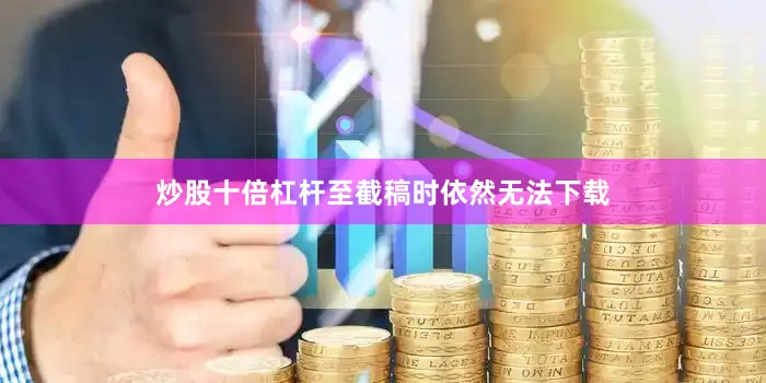 炒股十倍杠杆至截稿时依然无法下载