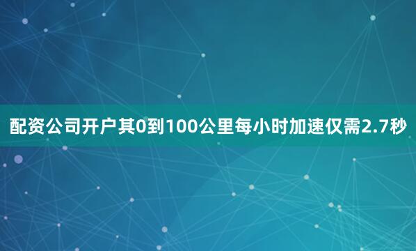 配资公司开户其0到100公里每小时加速仅需2.7秒