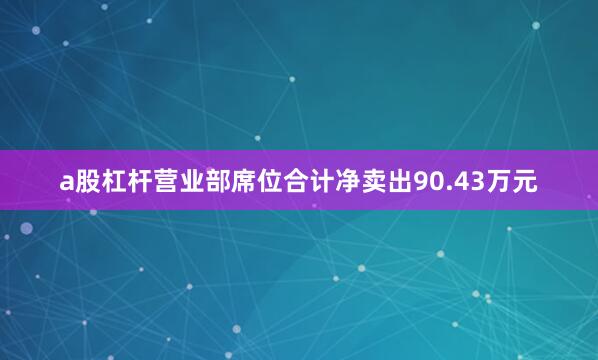 a股杠杆营业部席位合计净卖出90.43万元