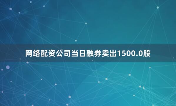 网络配资公司当日融券卖出1500.0股